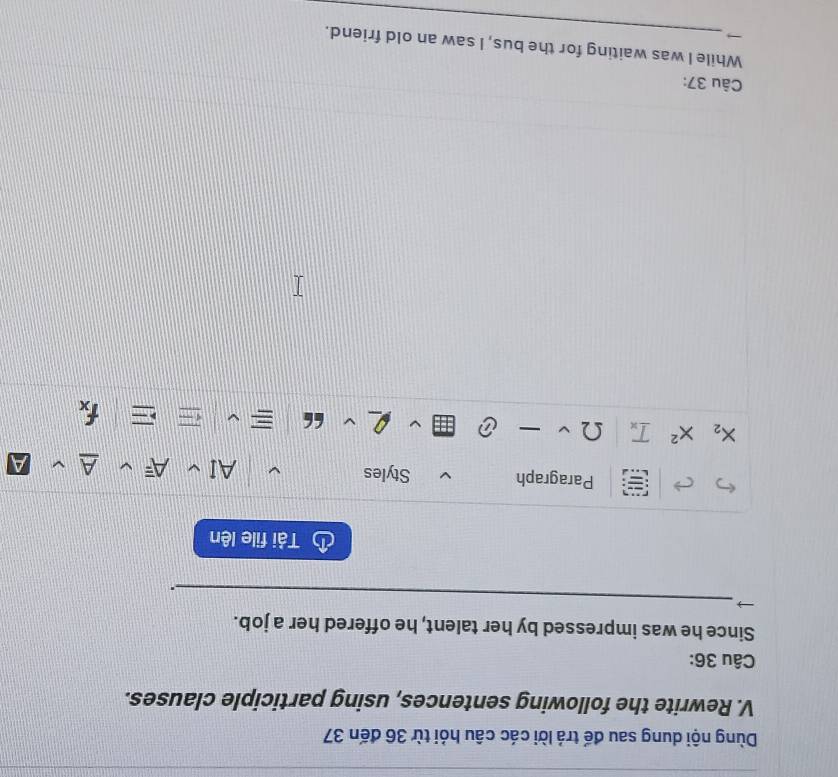 Dùng nội dung sau đế trả lời các câu hỏi từ 36 đến 37
V. Rewrite the following sentences, using participle clauses. 
Câu 36: 
Since he was impressed by her talent, he offered her a job. 
_ 
. 
Tải file lên 
Paragraph Styles
X_2 X^2 _ T_x Ω
frac 1overline y
Câu 37: 
_ 
While I was waiting for the bus, I saw an old friend.