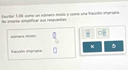 Escribir 3.06 como un número mixto y como una fracción impropia. 
No intente simplificar sus respuestas. 
número mixto:  □ /□   □  □ /□  
5
fracción impropia: