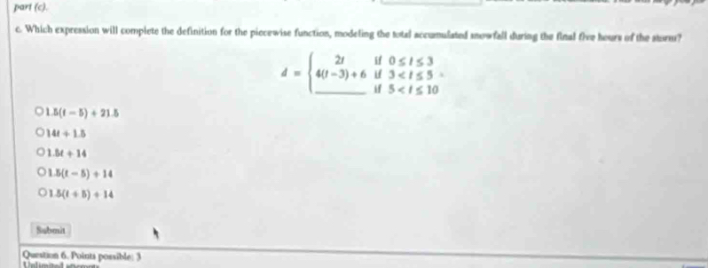 part (c).
c. Which expression will complete the definition for the piecewise function, modeling the total accumulated snowfall during the final five hours of the storm?
d=beginarrayl 2tif0≤ t≤ 3 4(t-3)+6if3
1.5(t-5)+21.5
14t+1.5
1.8t+14
1.5(t-5)+14
1.5(t+5)+14
Submit
Question 6. Points possible: 3