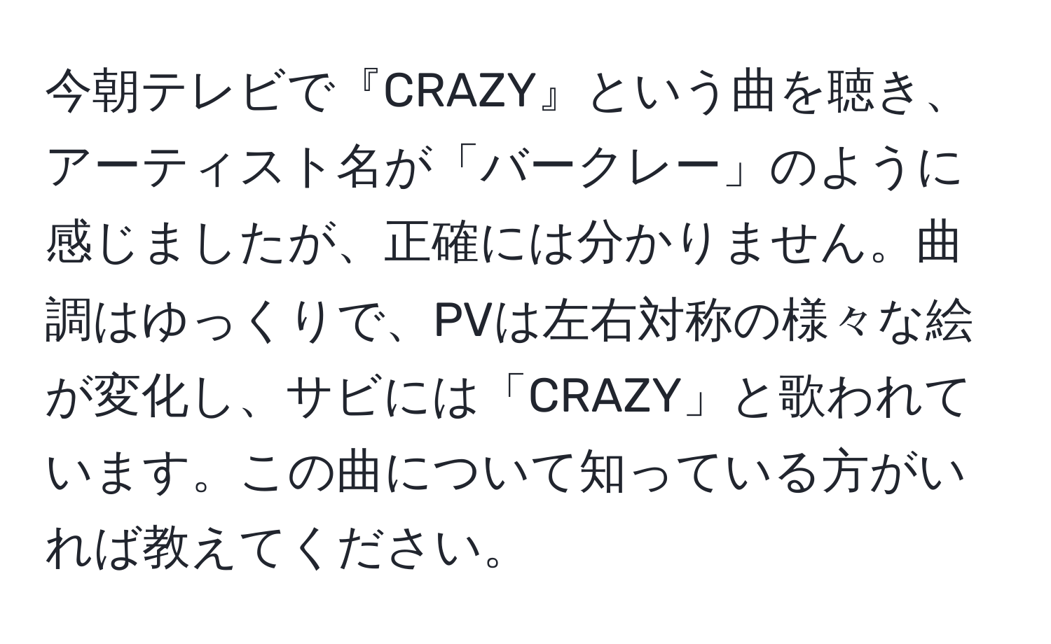 今朝テレビで『CRAZY』という曲を聴き、アーティスト名が「バークレー」のように感じましたが、正確には分かりません。曲調はゆっくりで、PVは左右対称の様々な絵が変化し、サビには「CRAZY」と歌われています。この曲について知っている方がいれば教えてください。