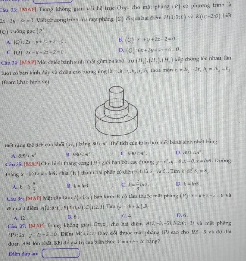 [MAP] Trong không gian với hệ trục Oxyz cho mặt phẳng (P) có phương trình là
2x-2y-3z=0. Viết phương trình của mặt phẳng (Q) đi qua hai điểm H(1;0;0) và K(0;-2;0) biết
(Q) vuông góc (P).
A. (Q):2x-y+2z+2=0.
B. (Q):2x+y+2z-2=0.
D.
C. (Q):2x-y+2z-2=0. (Q):6x+3y+4z+6=0.
Câu 34: [MAP] Một chiếc bánh sinh nhật gồm ba khối trụ (H_1),(H_2),(H_3) xếp chồng lên nhau, lần
lượt có bán kính đáy và chiều cao tương úng là r_1,h_1;r_2,h_2;r_3,h_3 thóa mān r_1=2r_2=3r_3,h_1=2h_2=h_3
(tham khảo hình voverline e).
Biết rằng thể tích của khối (H_3) bǎng 80cm^3. Thể tích của toàn bộ chiếc bánh sinh nhật băng
A. 890cm^3 B. 980cm^3 C. 900cm^3. D. 800cm^3.
Câu 35: [MAP] Cho hình thang cong (H) giới hạn bởi các đường y=e^x,y=0,x=0,x=ln 8. Đường
thǎng x=k(0 chia (H) thành hai phần có diện tích là S_1 và S_2 Tìm k để S_1=S_2.
A. k=ln  9/2 . B. k=ln 4 C. k= 2/3 ln 4. D. k=ln 5.
Câu 36: [MAP] Mặt cầu tâm I(a;b;c) bán kính R có tâm thuộc mặt phăng (P) :x+y+z-2=0 và
đi qua 3 điểm A(2;0;1);B(1;0;0);C(1;1;1) Tìm (a+2b+3c).R.
A. 12 . B. 8 .
C. 4 . D. 6 .
Câu 37: [MAP] Trong không gian Oxyz , cho hai điểm A(2;-3;-5),I(2;0;-1) và mặt phắng
(P): 2x-y-2z+5=0. Điểm M(a;b;c) thay đối thuộc mặt phẳng (P) sao cho IM=5 và độ dài
đoạn AM lớn nhất. Khi đó giá trị của biến thức T=a+b+2c bǎng?
Điền đáp án: