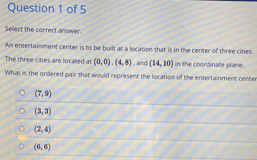 Select the correct answer.
An entertainment center is to be built at a location that is in the center of three cities.
The three cities are located at (0,0), (4,8) , and (14,10) in the coordinate plane.
What is the ordered pair that would represent the location of the entertainment center
(7,9)
(3,3)
(2,4)
(6,6)