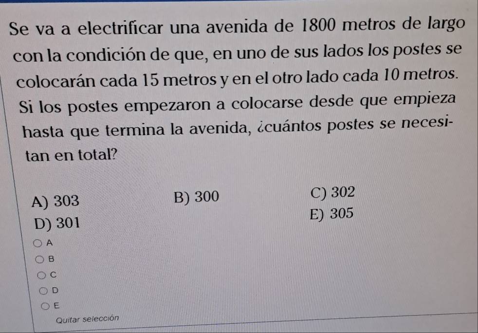 Se va a electrificar una avenida de 1800 metros de largo
con la condición de que, en uno de sus lados los postes se
colocarán cada 15 metros y en el otro lado cada 10 metros.
Si los postes empezaron a colocarse desde que empieza
hasta que termina la avenida, ¿cuántos postes se necesi-
tan en total?
A) 303 B) 300
C) 302
D) 301
E) 305
A
B
C
D
E
Quitar selección