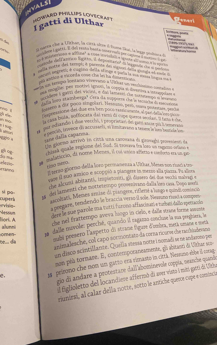 InvalsI
HOWARD PHILLIPS LOVECRAFT
I gatti di Ulthar
eneri
Scrittore, poeta e saggista statunitense
tí de
(1890-1937), tra i maggiori scrittori di
Si narra che a Ulthar, la città oltre il fiume Skai, la legge proibisca de letteratura horror
orto-
uccidere i gatti. E del resto basta osservarli per capirne il motivo; il gats
to è misterioso e affine¹ a cose invisibili e ignote all'uomo; è lo spirito
custode dell’antico Egitto, il depositario² di leggende che si perdono
*  nella notte dei tempi; è parente dei signori della giungla ed erede de
oscuri segreti; è cugino della sfinge e parla la sua stessa língua ma é
pù antico e ricorda cose che lei ha dimenticato
In un tempo lontano vivevano a Ulthar un vecchíssimo contadino e
sua moglie: per motivi ignoti, la coppía si divertíva a intrappolare e
10 uccidere i gatti dei vicini, e dai lamenti che nottetempo si levavand
dalla loro stamberga³ c'era da supporre che le tecniche di esecuzione
nno il fossero a dir poco singolari. Nessuno, però, osava protestare, perché
gli ele  l'espressione dei due era ben poco rassicurante, al pari della loro pícco-
in mo- la casa buia, soffoçata dai rami di cupe querce secolari. Il fatto è che
e i sug-
15  pur odiando i due vecchi, i proprietari dei gatti ancor più li temevano
lí attori e perciò, invece di accusarli, si límitavano a tenere le loro bestiole lons
ggio a tane dalla capanna.
Un giorno arrivò in città una carovana di girovaghi provenienti da
chissà quale regione del Sud. Si trovava fra loro un ragazzo orfano e
gli og- do mª−
elezio- 20 malaticcio, di nome Menes, il cui unico affetto e conforto era un gat-
tino nero.
rranno
Il terzo giorno della loro permanenza a Ulthar, Menes non riuscl a tro-
vare il suo amico e scoppiò a piangere in mezzo alla piazza. Fu allora
che alcuni abitanti, impietositi, gli dissero dei due vecchi malvagi e
1s dei lamenti che nottetempo provenivano dalla loro casa. Dopo averli
si po-
cuperà
ascoltati, Menes smise di piangere, rifletté a lungo e quindi cominciò
ervisio-
a pregare, tendendo le braccia verso il sole. Nessuno riuscì a compren-
Nessun
dere le sue parole ma tutti furono affascinati e turbati dallo spettacolo
liori. A
che nel frattempo aveva luogo in cielo, e dalle strane forme assunte
omen- 30 dalle nuvole: perché, quando il ragazzo concluse la sua preghiera, le
alunni
te... da
nubi presero l'aspetto di strane figure d'ombra, metà umane e metà
animalesche, col capo sormontato da corna ricurve che racchiudevano
un disco scintillante. Quella stessa notte i nomadi se ne andarono per
non più tornare. E, contemporaneamente, gli abitanti di Ulthar sco-
e.
35 prirono che non un gatto era rimasto in città. Nessuno ebbe il corag
gio di andare a protestare dall’abominevole coppia, neanche quando
il figlioletto del locandiere affermò di aver visto i miti gatti di Ulths
riunirsi, al calar della notte, sotto le antiche querce cupe e comincia