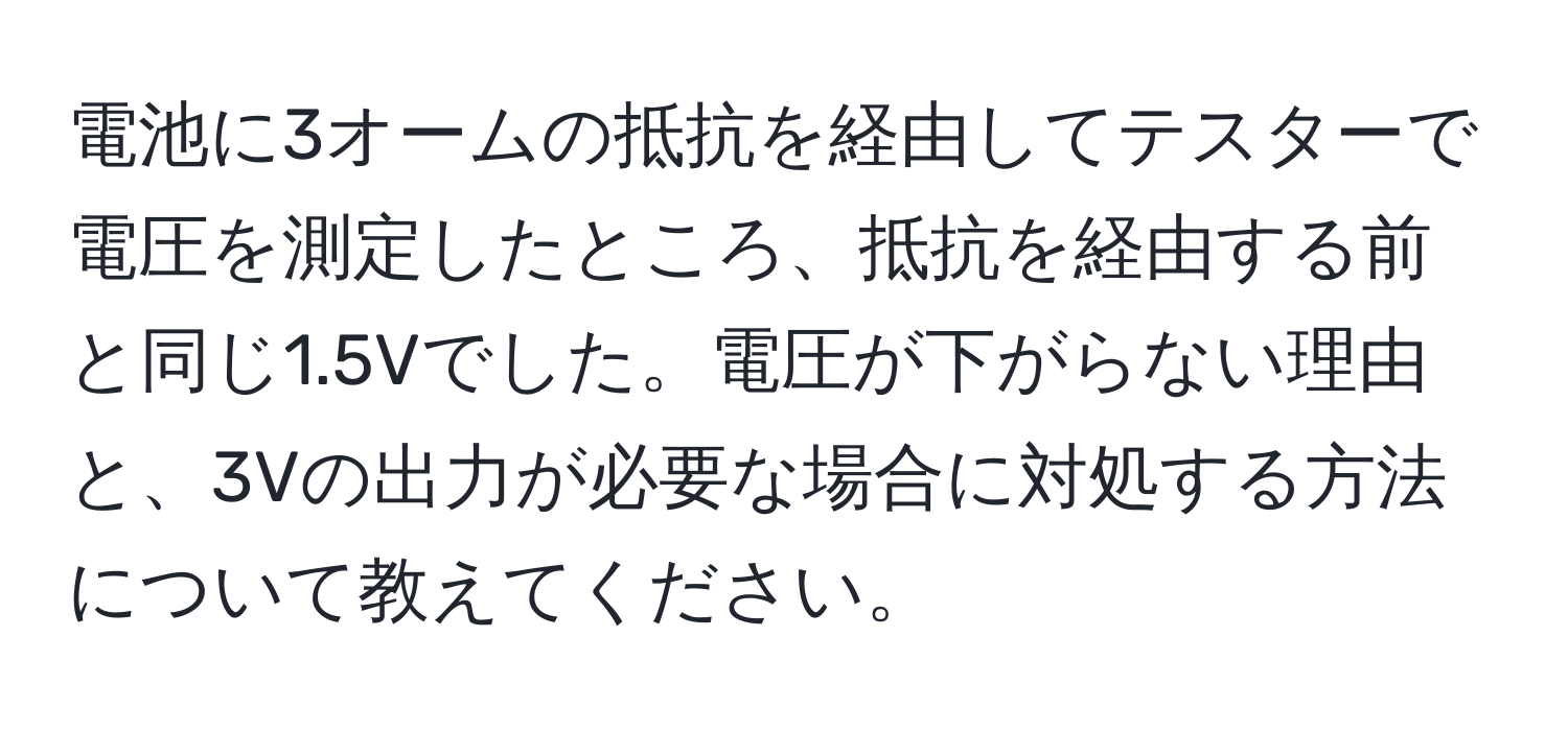 電池に3オームの抵抗を経由してテスターで電圧を測定したところ、抵抗を経由する前と同じ1.5Vでした。電圧が下がらない理由と、3Vの出力が必要な場合に対処する方法について教えてください。