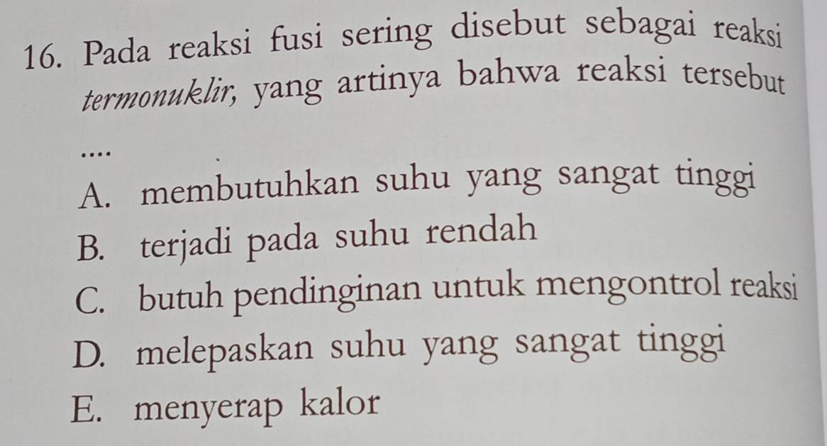 Pada reaksi fusi sering disebut sebagai reaksi
termonuklir, yang artinya bahwa reaksi tersebut
…
A. membutuhkan suhu yang sangat tinggi
B. terjadi pada suhu rendah
C. butuh pendinginan untuk mengontrol reaksi
D. melepaskan suhu yang sangat tinggi
E. menyerap kalor