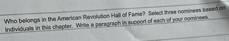 Who belongs in the American Revolution Hall of Fame? Select three nominees based on 
individuals in this chapter. Write a paragraph in support of each of your nominees.