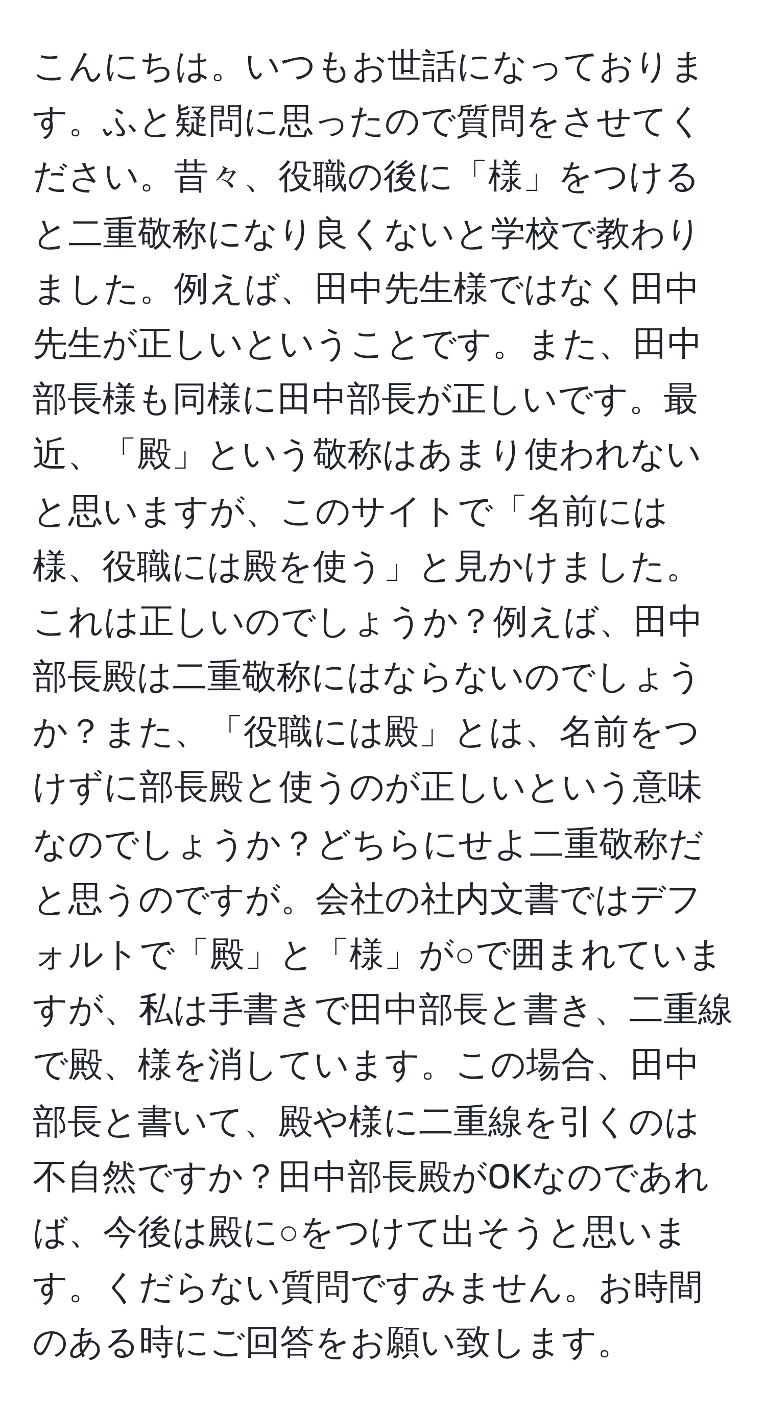 こんにちは。いつもお世話になっております。ふと疑問に思ったので質問をさせてください。昔々、役職の後に「様」をつけると二重敬称になり良くないと学校で教わりました。例えば、田中先生様ではなく田中先生が正しいということです。また、田中部長様も同様に田中部長が正しいです。最近、「殿」という敬称はあまり使われないと思いますが、このサイトで「名前には様、役職には殿を使う」と見かけました。これは正しいのでしょうか？例えば、田中部長殿は二重敬称にはならないのでしょうか？また、「役職には殿」とは、名前をつけずに部長殿と使うのが正しいという意味なのでしょうか？どちらにせよ二重敬称だと思うのですが。会社の社内文書ではデフォルトで「殿」と「様」が○で囲まれていますが、私は手書きで田中部長と書き、二重線で殿、様を消しています。この場合、田中部長と書いて、殿や様に二重線を引くのは不自然ですか？田中部長殿がOKなのであれば、今後は殿に○をつけて出そうと思います。くだらない質問ですみません。お時間のある時にご回答をお願い致します。