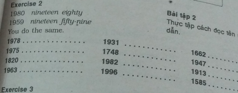 1980 nineteen eighty 
Bài tập 2 
1959 nineteen fifty-nine 
Thực tập cách đọc tên 
You do the same. dẫn. 
_ 
1978 _1931 
_ 
_ 
1975 _1748 
1662 
_ 
_ 
1820 _1982 
1947 
_ 
_ 
1963 . . 1996 
1913 
_ 
1585 . 
Exercise 3