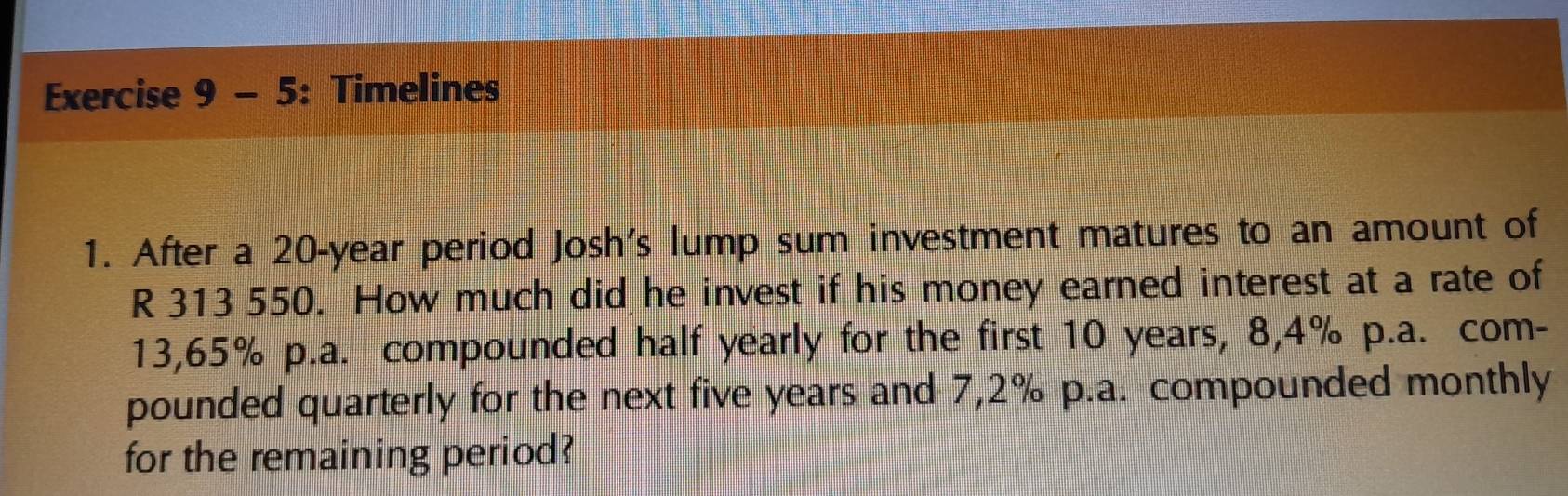 Timelines 
1. After a 20-year period Josh's lump sum investment matures to an amount of
R 313 550. How much did he invest if his money earned interest at a rate of
13,65% p.a. compounded half yearly for the first 10 years, 8,4% p.a. com- 
pounded quarterly for the next five years and 7,2% p.a. compounded monthly 
for the remaining period?