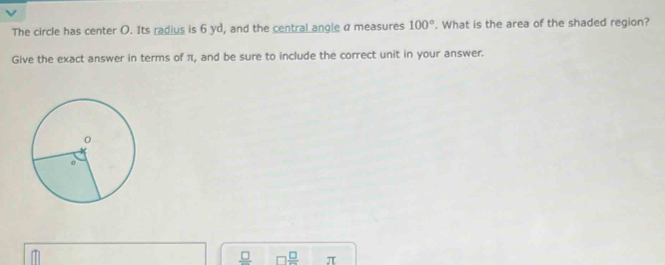 The circle has center O. Its radius is 6 yd, and the central angle a measures 100°. What is the area of the shaded region? 
Give the exact answer in terms of π, and be sure to include the correct unit in your answer.
frac □   □ /□   π