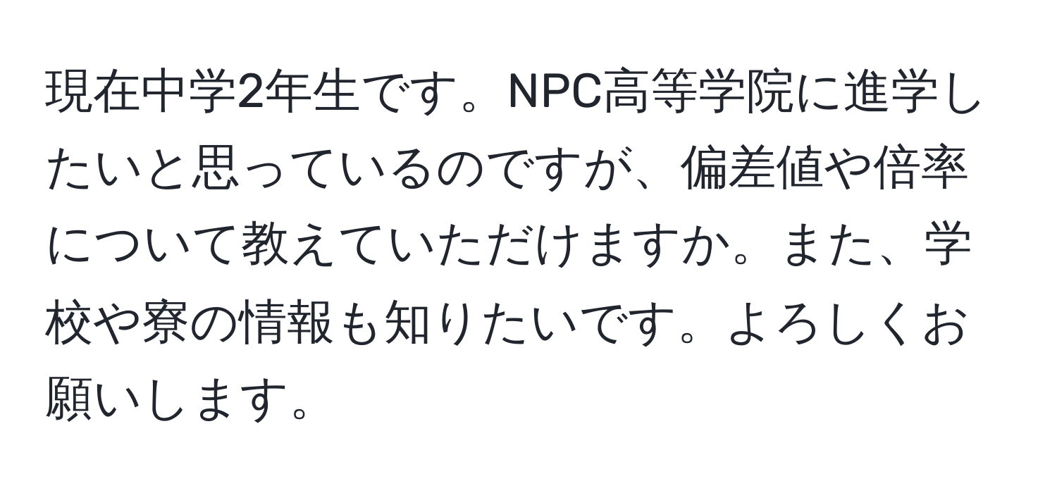 現在中学2年生です。NPC高等学院に進学したいと思っているのですが、偏差値や倍率について教えていただけますか。また、学校や寮の情報も知りたいです。よろしくお願いします。