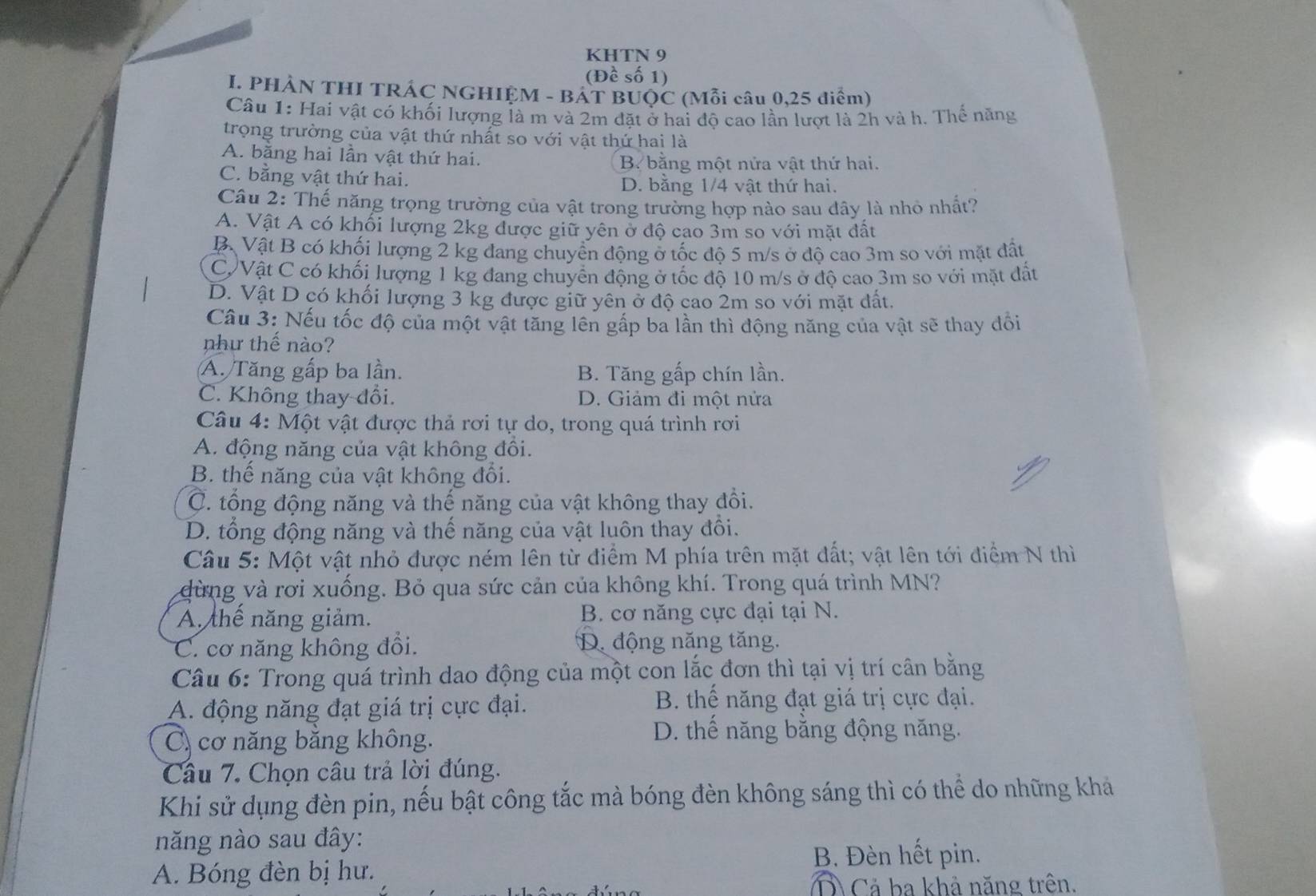 KHTN 9
(Đề số 1)
I. PHẢN THI TRÁC NGHIỆM - BÁT BUQC (Mỗi câu 0,25 điểm)
Câu 1: Hai vật có khối lượng là m và 2m đặt ở hai độ cao lần lượt là 2h và h. Thế năng
trọng trường của vật thứ nhất so với vật thứ hai là
A. bằng hai lần vật thứ hai. B. bằng một nửa vật thứ hai.
C. bằng vật thứ hai. D. bằng 1/4 vật thứ hai.
Câu 2: Thế năng trọng trường của vật trong trường hợp nào sau dây là nhỏ nhất?
A. Vật A có khối lượng 2kg được giữ yên ở độ cao 3m so với mặt đất
Bộ Vật B có khối lượng 2 kg đang chuyển động ở tốc độ 5 m/s ở độ cao 3m so với mặt đất
C Vật C có khối lượng 1 kg đang chuyển động ở tốc độ 10 m/s ở độ cao 3m so với mặt đất
D. Vật D có khối lượng 3 kg được giữ yên ở độ cao 2m so với mặt dất.
Cầu 3: Nếu tốc độ của một vật tăng lên gấp ba lần thì động năng của vật sẽ thay đối
như thế nào?
A. Tăng gấp ba lần. B. Tăng gấp chín lần.
C. Không thay đổi. D. Giảm đi một nửa
Câu 4: Một vật được thả rơi tự do, trong quá trình rơi
A. động năng của vật không đồi.
B. thế năng của vật không đổi.
C. tổng động năng và thế năng của vật không thay đổi.
D. tổng động năng và thế năng của vật luôn thay đồi.
Câu 5: Một vật nhỏ được ném lên từ điểm M phía trên mặt đất; vật lên tới điểm N thì
dừng và rơi xuống. Bỏ qua sức cản của không khí. Trong quá trình MN?
A thế năng giảm. B. cơ năng cực đại tại N.
C. cơ năng không đổi. D. động năng tăng.
Câu 6: Trong quá trình dao động của một con lắc đơn thì tại vị trí cân bằng
A. động năng đạt giá trị cực đại.
B. thế năng đạt giá trị cực đại.
C cơ năng băng không.
D. thế năng bằng động năng.
Câu 7. Chọn câu trả lời đúng.
Khi sử dụng đèn pin, nếu bật công tắc mà bóng đèn không sáng thì có thể do những khả
năng nào sau đây:
B. Đèn hết pin.
A. Bóng đèn bị hư.
Ô Cả ba khả năng trên.