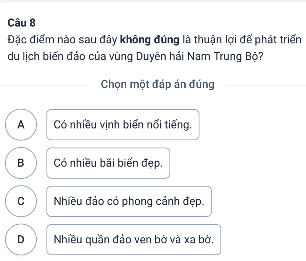 Đặc điểm nào sau đây không đúng là thuận lợi để phát triển
du lịch biển đảo của vùng Duyên hải Nam Trung Bộ?
Chọn một đáp án đúng
A Có nhiều vịnh biển nổi tiếng.
B Có nhiều bãi biển đẹp.
C Nhiều đảo có phong cảnh đẹp.
D Nhiều quần đảo ven bờ và xa bờ.