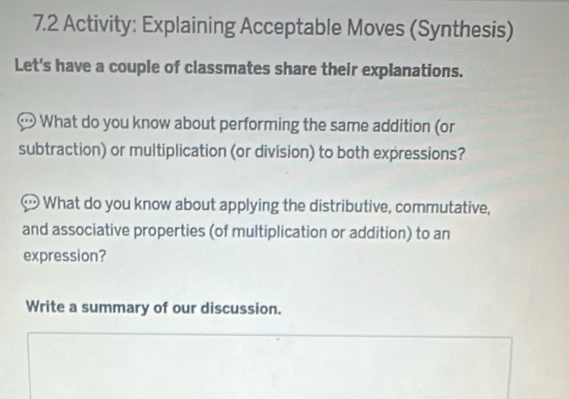 7.2 Activity: Explaining Acceptable Moves (Synthesis) 
Let's have a couple of classmates share their explanations. 
What do you know about performing the same addition (or 
subtraction) or multiplication (or division) to both expressions? 
What do you know about applying the distributive, commutative, 
and associative properties (of multiplication or addition) to an 
expression? 
Write a summary of our discussion.