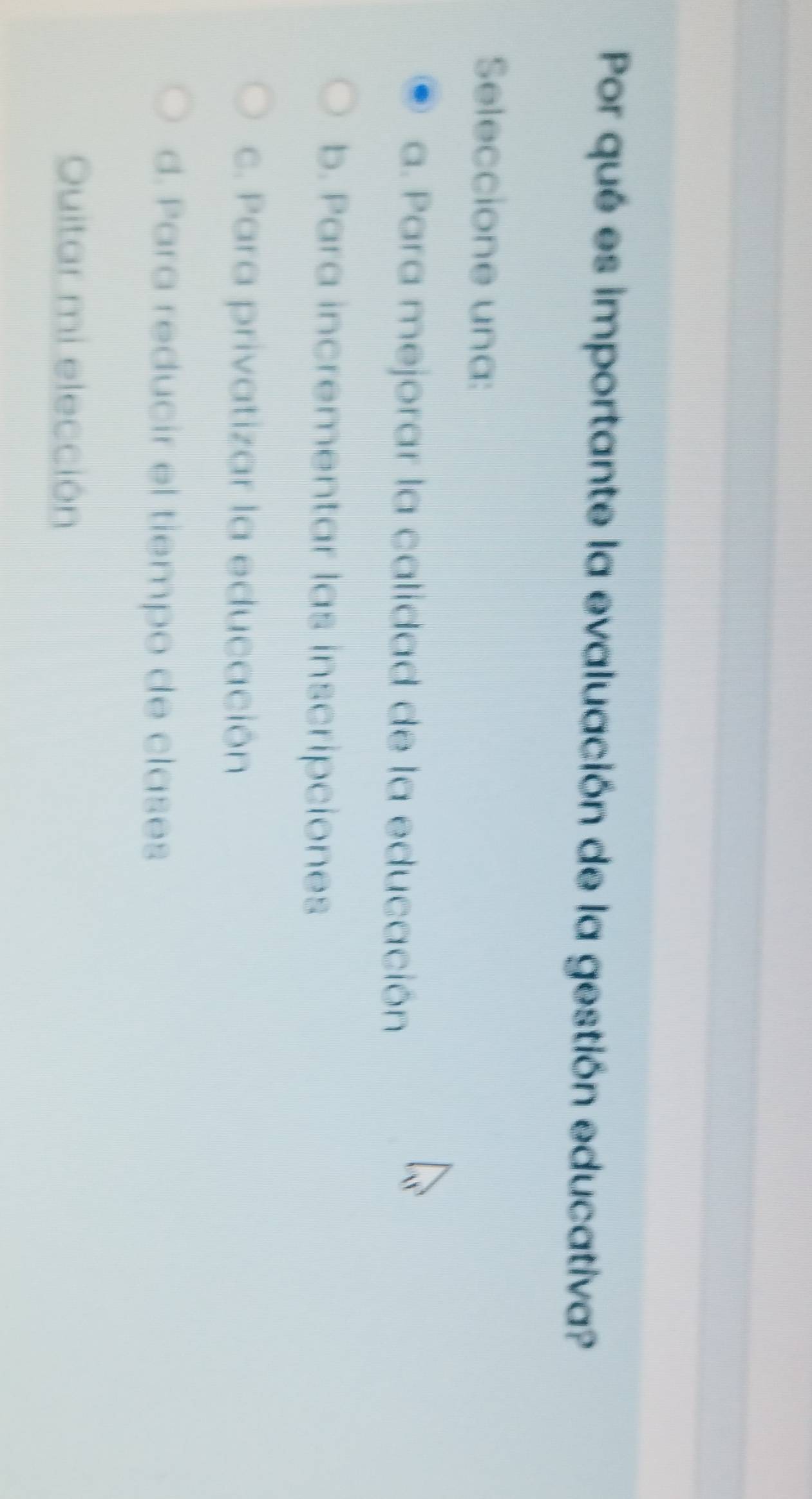 Por qué es importante la evaluación de la gestión educativa?
Seleccione una:
a. Para mejorar la calidad de la educación
b. Para incrementar las inscripciones
c. Para privatizar la educación
d. Para reducir el tiempo de clases
Quitar mi elección