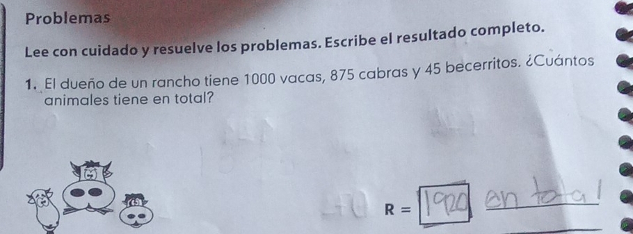 Problemas 
Lee con cuidado y resuelve los problemas. Escribe el resultado completo. 
1. El dueño de un rancho tiene 1000 vacas, 875 cabras y 45 becerritos. ¿Cuántos 
animales tiene en total?
R=
_