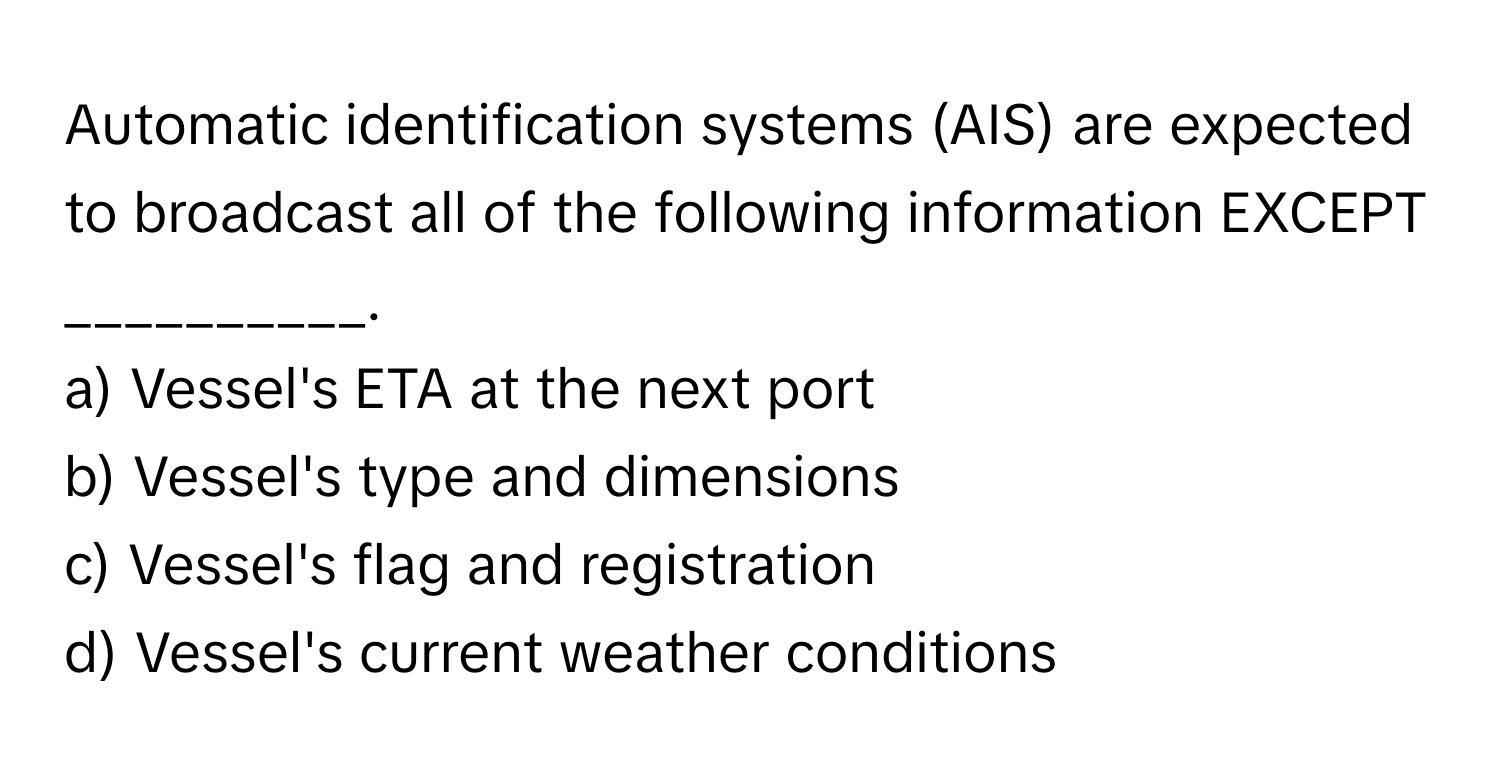 Automatic identification systems (AIS) are expected to broadcast all of the following information EXCEPT __________.

a) Vessel's ETA at the next port
b) Vessel's type and dimensions
c) Vessel's flag and registration
d) Vessel's current weather conditions