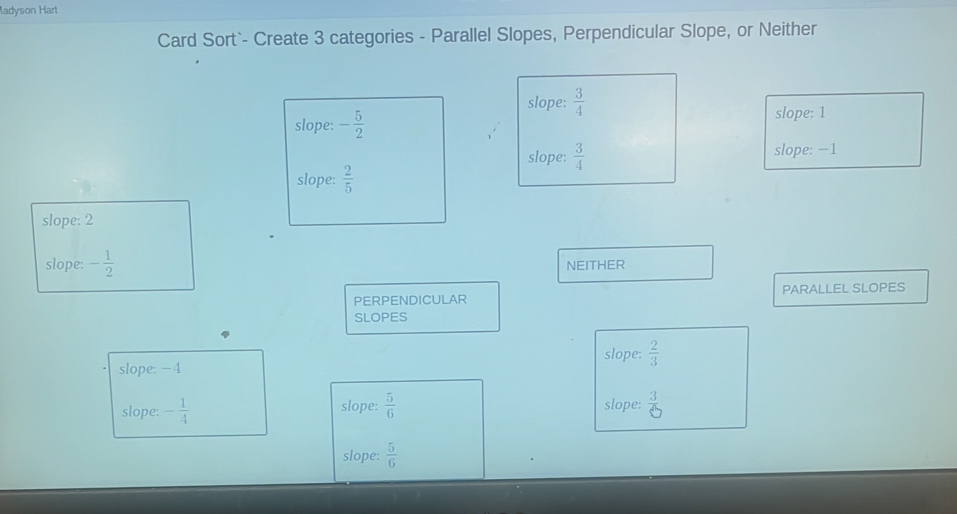 ladyson Hart
Card Sort`- Create 3 categories - Parallel Slopes, Perpendicular Slope, or Neither
slope:  3/4 
slope: - 5/2 
slope: 1
slope:  3/4  slope: −1
slope:  2/5 
slope: 2
slope: - 1/2  NEITHER
PERPENDICULAR PARALLEL SLOPES
SLOPES
slope: −4 slope:  2/3 
slope: - 1/4  slope:  5/6  slope:  3/6 
slope:  5/6 