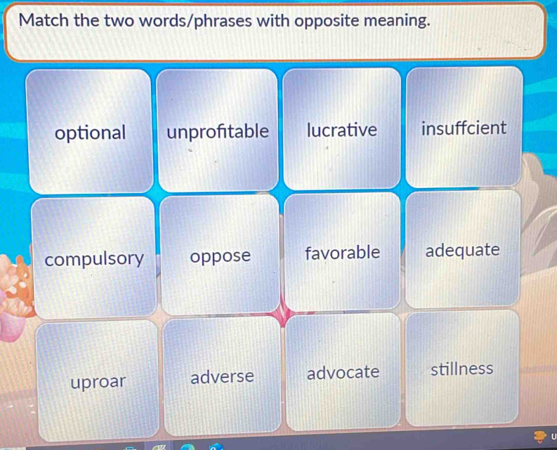 Match the two words/phrases with opposite meaning.
optional unprofitable lucrative insuffcient
compulsory oppose favorable adequate
uproar adverse advocate stillness