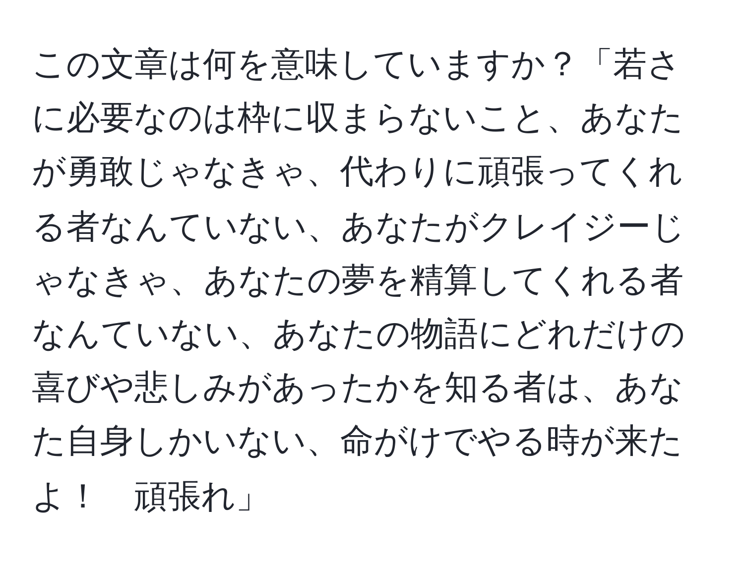 この文章は何を意味していますか？「若さに必要なのは枠に収まらないこと、あなたが勇敢じゃなきゃ、代わりに頑張ってくれる者なんていない、あなたがクレイジーじゃなきゃ、あなたの夢を精算してくれる者なんていない、あなたの物語にどれだけの喜びや悲しみがあったかを知る者は、あなた自身しかいない、命がけでやる時が来たよ！　頑張れ」