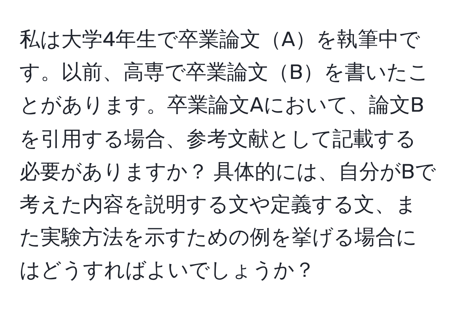 私は大学4年生で卒業論文Aを執筆中です。以前、高専で卒業論文Bを書いたことがあります。卒業論文Aにおいて、論文Bを引用する場合、参考文献として記載する必要がありますか？ 具体的には、自分がBで考えた内容を説明する文や定義する文、また実験方法を示すための例を挙げる場合にはどうすればよいでしょうか？