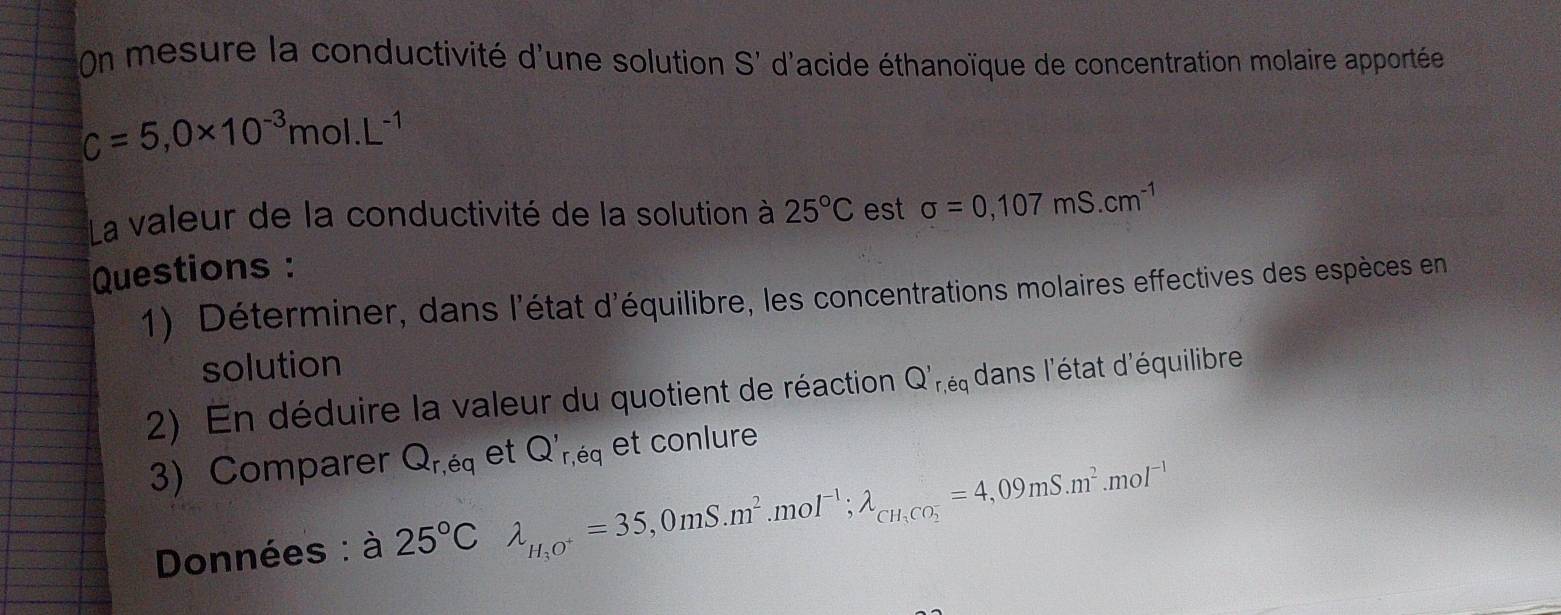 On mesure la conductivité d'une solution S' d'acide éthanoïque de concentration molaire apportée
c=5,0* 10^(-3)mol. L^(-1)
La valeur de la conductivité de la solution à 25°C est sigma =0,107mS.cm^(-1)
Questions : 
1) Déterminer, dans l'état d'équilibre, les concentrations molaires effectives des espèces en 
solution 
2) En déduire la valeur du quotient de réaction Q'r, eq dans l'état d'équilibre 
3) Comparer Q_r,eq et Q'_r,eq et conlure 
Données : à 25°C lambda _H_3O^+=35,0mS.m^2.mol^(-1); lambda _CH_3CO_2^-=4,09mS.m^2.mol^(-1)