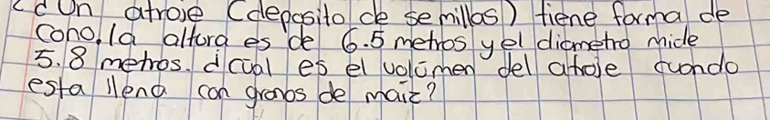 ccn atrove (deposito/ ce semillos ) fiene forma de 
coho I9 alforg es de 6. 5 metros yel diametro mhide
5. 8 mehros. dcial es el volcmen del ahole cundo 
esta llena can granbs de maiz?