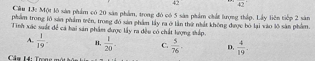 42
42 
Câu 13: Một lô sản phẩm có 20 sản phẩm, trong đó có 5 sản phầm chất lượng thấp. Lấy liên tiếp 2 sản
phầm trong lô sản phẩm trên, trong đó sản phẩm lấy ra ở lần thứ nhất không được bỏ lại vào lô sản phẩm.
Tính xác suất đề cả hai sản phẩm dược lấy ra đều có chất lượng thấp.
A.  1/19 .
B.  1/20 .  5/76 .  4/19 . 
C.
D.
Câu 14: Trong một hôn