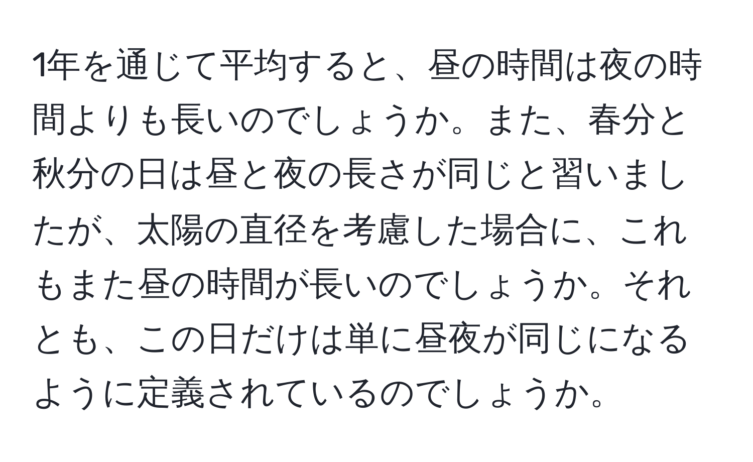 1年を通じて平均すると、昼の時間は夜の時間よりも長いのでしょうか。また、春分と秋分の日は昼と夜の長さが同じと習いましたが、太陽の直径を考慮した場合に、これもまた昼の時間が長いのでしょうか。それとも、この日だけは単に昼夜が同じになるように定義されているのでしょうか。