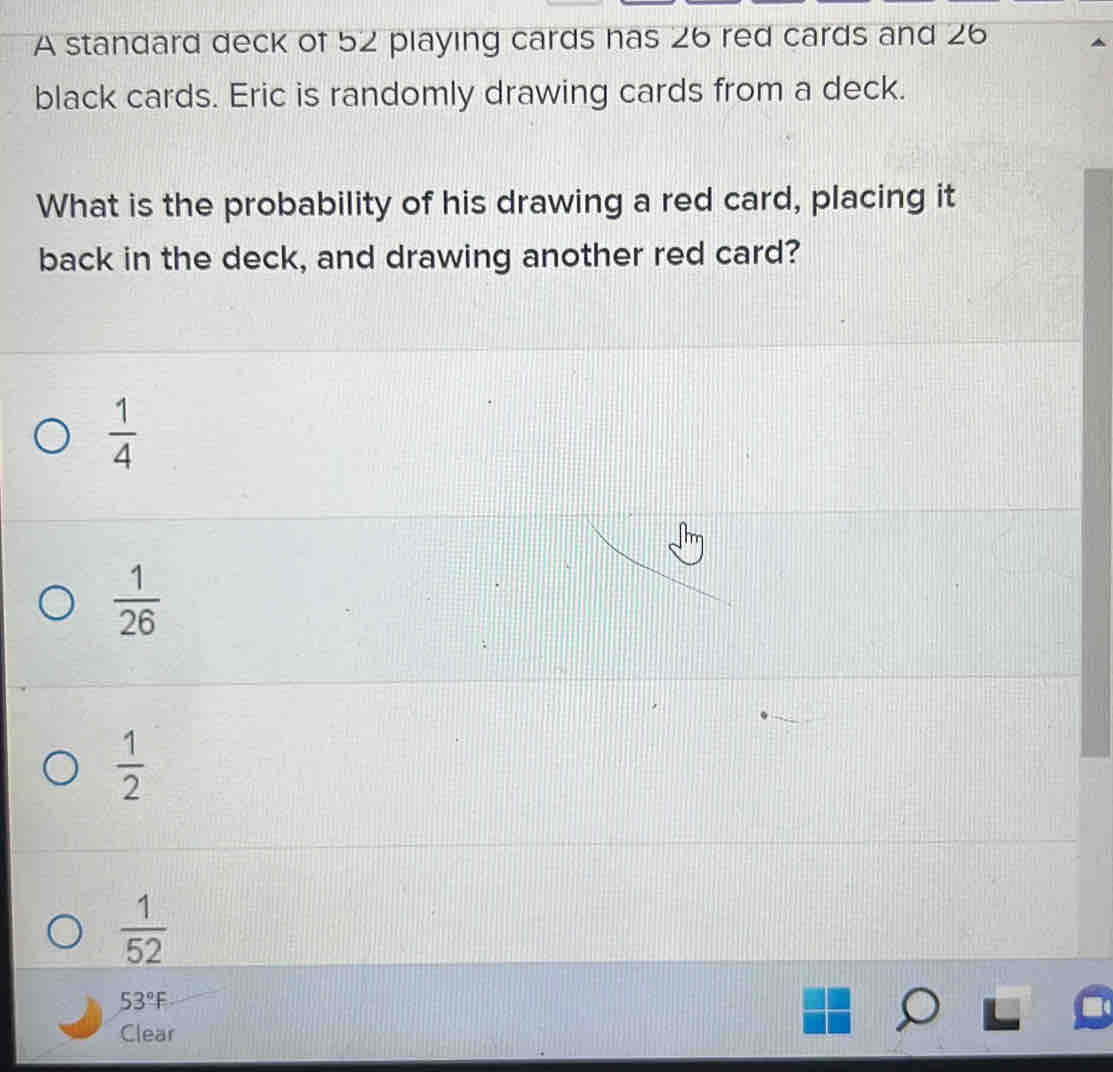 A standard deck of 52 playing cards has 26 red cards and 26
black cards. Eric is randomly drawing cards from a deck.
What is the probability of his drawing a red card, placing it
back in the deck, and drawing another red card?
 1/4 
 1/26 
 1/2 
 1/52 
53°F
Clear