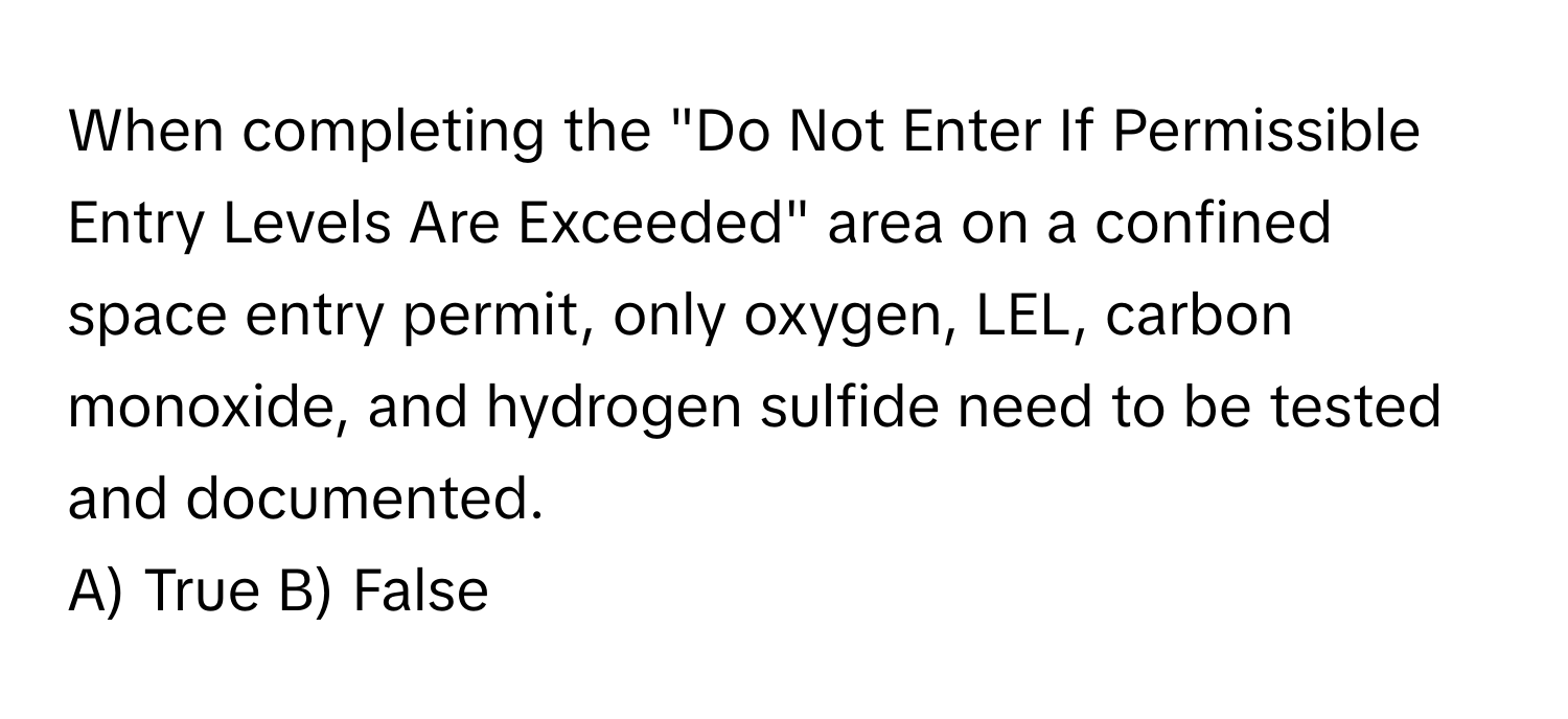 When completing the "Do Not Enter If Permissible Entry Levels Are Exceeded" area on a confined space entry permit, only oxygen, LEL, carbon monoxide, and hydrogen sulfide need to be tested and documented.

A) True B) False