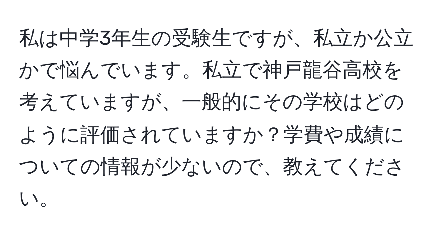 私は中学3年生の受験生ですが、私立か公立かで悩んでいます。私立で神戸龍谷高校を考えていますが、一般的にその学校はどのように評価されていますか？学費や成績についての情報が少ないので、教えてください。