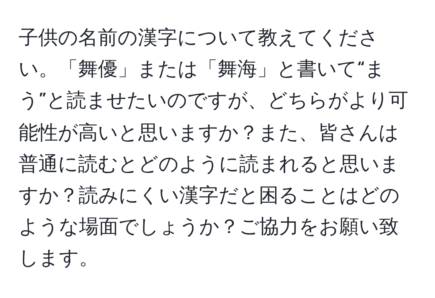 子供の名前の漢字について教えてください。「舞優」または「舞海」と書いて“まう”と読ませたいのですが、どちらがより可能性が高いと思いますか？また、皆さんは普通に読むとどのように読まれると思いますか？読みにくい漢字だと困ることはどのような場面でしょうか？ご協力をお願い致します。