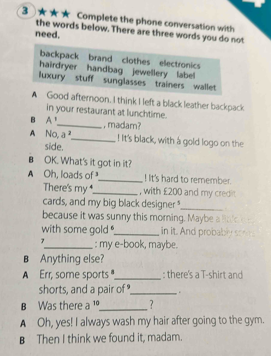 3 ★★★ Complete the phone conversation with
the words below. There are three words you do not
need.
backpack brand clothes electronics
hairdryer handbag jewellery label
luxury stuff sunglasses trainers wallet
A Good afternoon. I think I left a black leather backpack
in your restaurant at lunchtime.
B A^1
_, madam?
A N_C a^2 _ ! It's black, with a gold logo on the
side.
B OK. What's it got in it?
A Oh, loads of _! It's hard to remember.
There's my_ , with £200 and my credit
cards, and my big black designer _
because it was sunny this morning. Maybe a little bag
with some gold ._ in it. And probably somes
7
_: my e-book, maybe.
B Anything else?
A Err, some sports ª,_ : there's a T-shirt and
shorts, and a pair of _
.
B Was there a 10 _
?
A Oh, yes! I always wash my hair after going to the gym.
B Then I think we found it, madam.