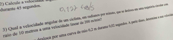 Calcule a velocidade à 
durante 45 segundos. 
3) Qual a velocidade angular de um ciclista, em radianos por minuto, que se desloca em uma trajetória circular com 
desloca por uma curva de raio 0,2 m durante 0,02 segundos. A partir disso, determine a sua velocid 
raio de 10 metros a uma velocidade linear de 200 m/min?