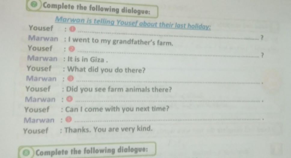 Complete the following dialogue: 
Marwan is telling Yousef about their last holiday: 
Yousef _？ 
Marwan I went to my grandfather's farm. 
_ 
Yousef 
？ 
Marwan It is in Giza . 
Yousef₹ : What did you do there? 
Marwan_ 
Yousef . Did you see farm animals there? 
Marwan_ 
. 
Yousef Can I come with you next time? 
Marwan_ 
. 
Yousef : Thanks. You are very kind. 
Complete the following dialogue: