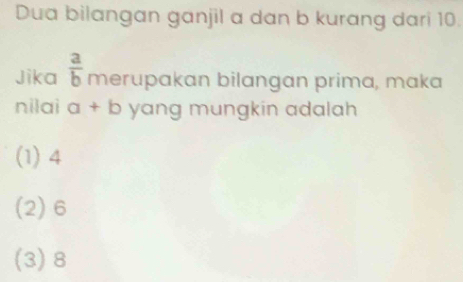 Dua bilangan ganjil a dan b kurang dari 10.
Jika  a/b  merupakan bilangan prima, maka
nilai a+b yang mungkin adalah
(1) 4
(2) 6
(3) 8