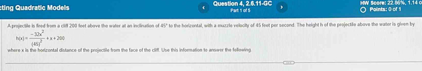 5.11-G C 
ting Quadratic Models ( Question 4, 2. Part 1 of 5 HW Score: 22.86%, 1.14 c Points: 0 of 1 
A projectile is fired from a cliff 200 feet above the water at an inclination of 45° to the horizontal, with a muzzle velocity of 45 feet per second. The height h of the projectile above the water is given by
h(x)=frac -32x^2(45)^2+x+200
where x is the horizontal distance of the projectile from the face of the cliff. Use this information to answer the following