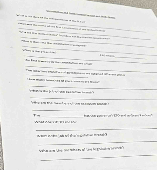 Comstitution and Soe rome nt Fre test and Sta Sulde 
Wiiat is the duate of the independence of the USA) 
_ 
What was the name of the first Constitution of the Unted Sttes 
_ 
Why did the United States' founders not like the firt conatitution? 
_ 
What is that date the constitution was signed? 
What is the preamble? 
_P9E, masns 
_ 
_ 
_ 
_ 
The first 3 words to the constitution are what? 
_ 
The idea that branches of government are assigned different jobs is 
How many branches of government are there? 
_ 
What is the Job of the executive branch? 
_ 
Who are the members of the executive branch? 
_ 
The _ has the power to VETO and to Grant Pardons? 
What does VETO mean? 
_ 
What is the job of the legislative branch? 
_ 
Who are the members of the legislative branch? 
_