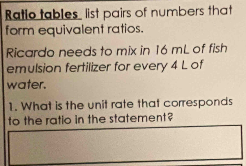 Ratio tables list pairs of numbers that 
form equivalent ratios. 
Ricardo needs to mix in 16 mL of fish 
emulsion fertilizer for every 4 L of 
water. 
1. What is the unit rate that corresponds 
to the ratio in the statement?