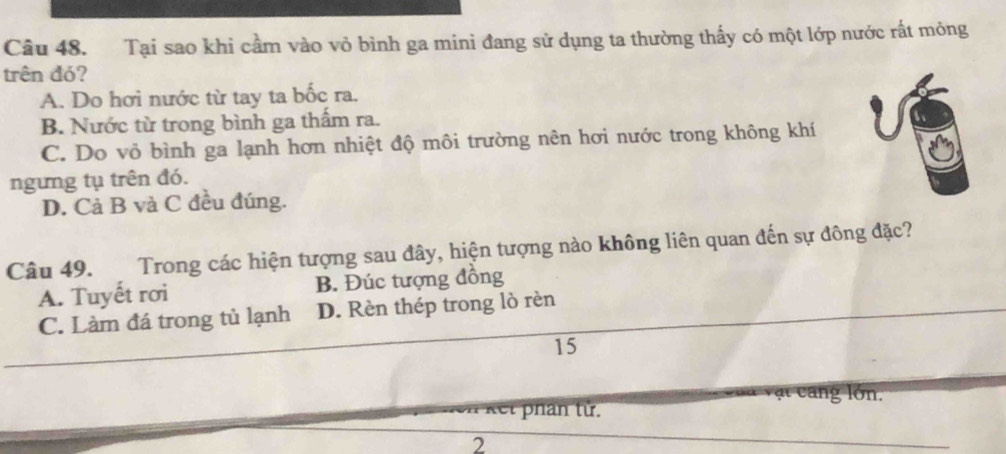 Tại sao khi cầm vào vỏ bình ga mini đang sử dụng ta thường thấy có một lớp nước rất mỏng
trên đó?
A. Do hơi nước từ tay ta bốc ra.
B. Nước từ trong bình ga thấm ra.
C. Do vỏ bình ga lạnh hơn nhiệt độ môi trường nên hơi nước trong không khí
ngưng tụ trên đó.
D. Cả B và C đều đúng.
Câu 49. Trong các hiện tượng sau đây, hiện tượng nào không liên quan đến sự đông đặc?
A. Tuyết rơi B. Đúc tượng đồng
C. Làm đá trong tủ lạnh D. Rèn thép trong lò rèn
15
ật cang lớn.
kết phân tử.
2