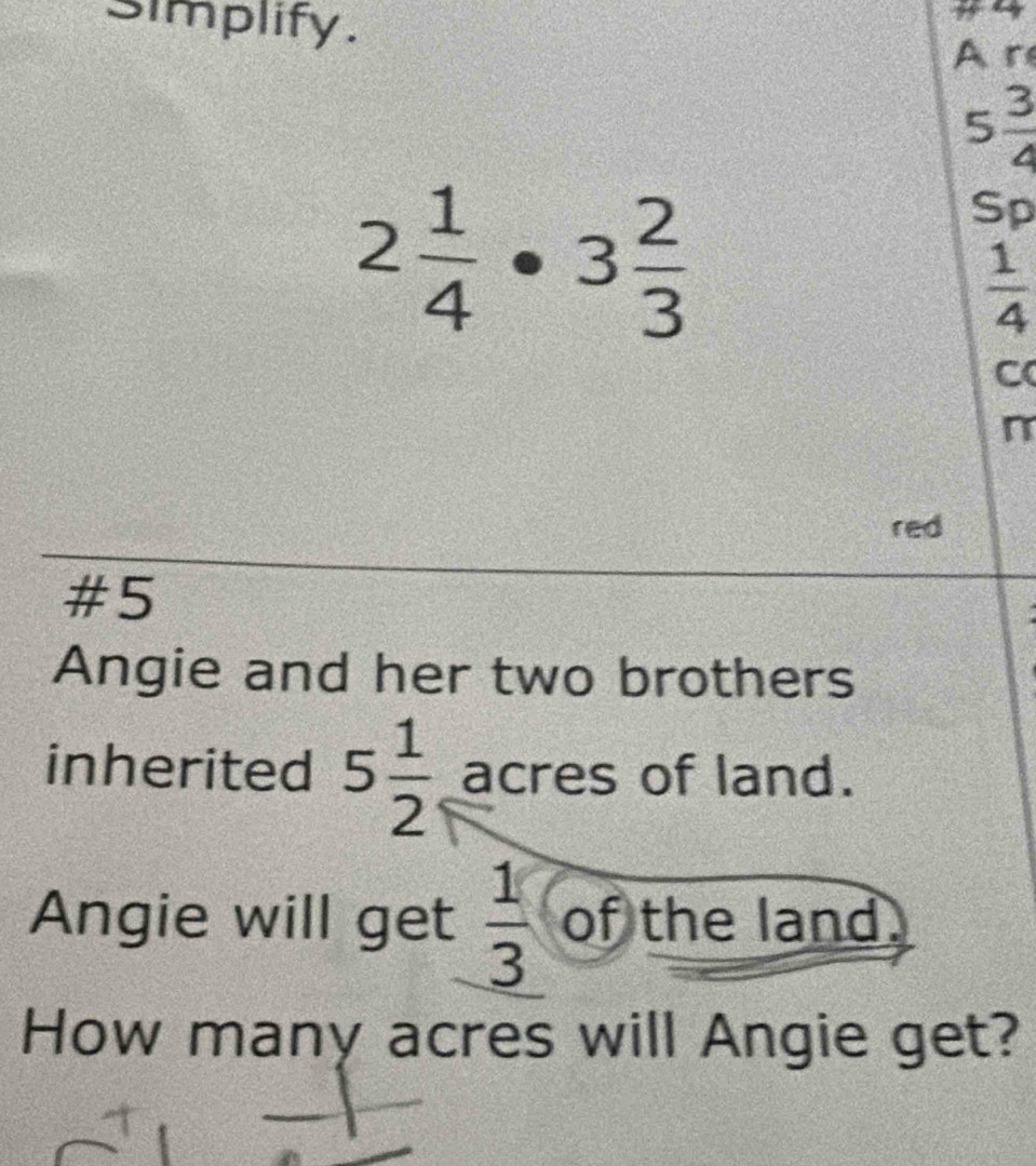 simplify. 
Ar
5 3/4 
2 1/4 · 3 2/3 
Sp
 1/4 
C 
n 
red 
#5 
Angie and her two brothers 
inherited 5 1/2  acres of land. 
Angie will get  1/3  of the land. 
How many acres will Angie get?