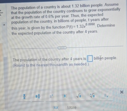 The population of a country is about 1.32 billion people. Assume 
that the population of the country continues to grow exponentially 
at the growth rate of 0.6% per year. Thus, the expected 
population of the country, in billions of people, t years after 
this year, is given by the function P(t)=1.32e^(0.006t). Determine 
the expected population of the country after 4 years. 
The population of the country after 4 years is □ billion people. 
(Round to the nearest thousandth as needed.) 
x
 □ /□   □  □ /□  
sqrt(□ )sqrt[□](□ ) 8.
(8,8) More