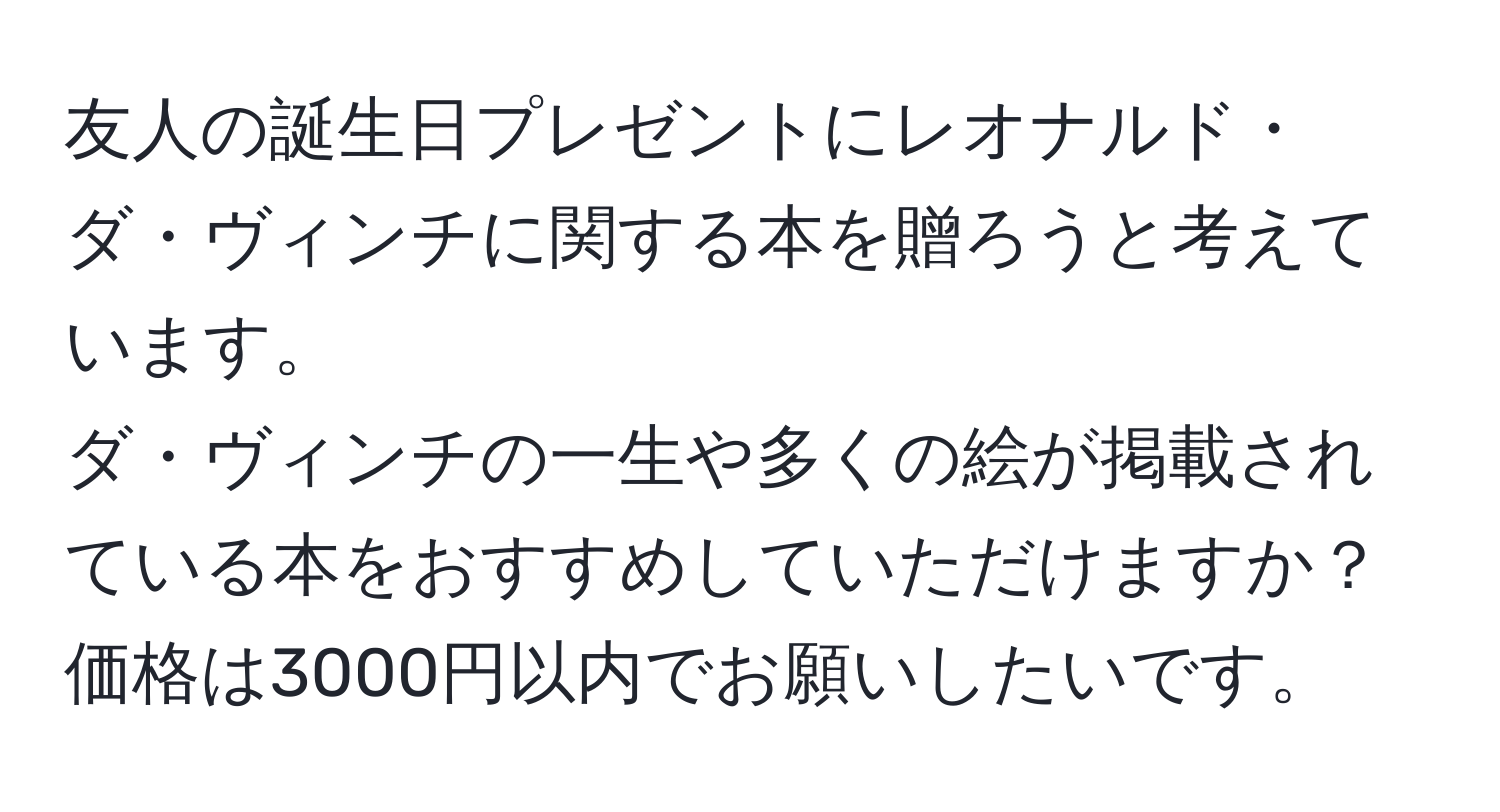 友人の誕生日プレゼントにレオナルド・ダ・ヴィンチに関する本を贈ろうと考えています。  
ダ・ヴィンチの一生や多くの絵が掲載されている本をおすすめしていただけますか？  
価格は3000円以内でお願いしたいです。