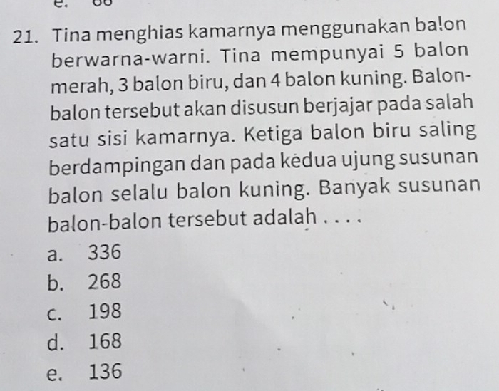 Tina menghias kamarnya menggunakan ba!on
berwarna-warni. Tina mempunyai 5 balon
merah, 3 balon biru, dan 4 balon kuning. Balon-
balon tersebut akan disusun berjajar pada salah
satu sisi kamarnya. Ketiga balon biru saling
berdampingan dan pada kėdua ujung susunan
balon selalu balon kuning. Banyak susunan
balon-balon tersebut adalah . . . .
a. 336
b. 268
c. 198
d. 168
e. 136