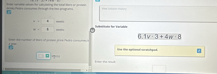 (1v3)+(4w· 8)
Enter variable values for calculating the total liters or protein 
drinks Pedro consumes through the two programs. View Solution History
v=4 weeks
Substitute for Variable
w=5 weeks
6. 1v· 3+4w· 8
Enter the number of liters of protein drink Pedro consumes i
a year. 
2 
Use the optional scratchpad. 
licper( 
Enter the result. 
□