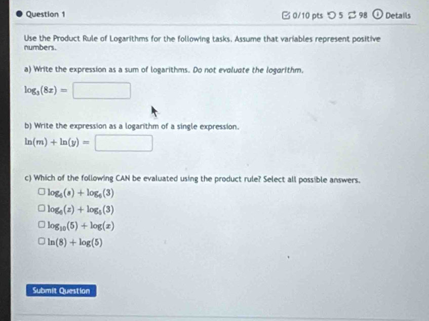 □ 0/10 pts つ 5 % 98 ① Details
Use the Product Rule of Logarithms for the following tasks, Assume that variables represent positive
numbers.
a) Write the expression as a sum of logarithms. Do not evaluate the logarithm.
log _3(8x)=□
b) Write the expression as a logarithm of a single expression.
ln (m)+ln (y)=□
c) Which of the following CAN be evaluated using the product rule? Select all possible answers.
log _6(s)+log _6(3)
log _6(z)+log _5(3)
log _10(5)+log (x)
ln (8)+log (5)
Submit Question