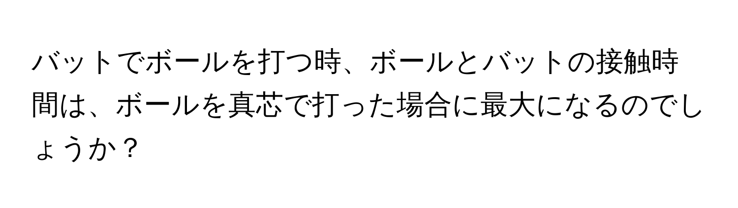 バットでボールを打つ時、ボールとバットの接触時間は、ボールを真芯で打った場合に最大になるのでしょうか？