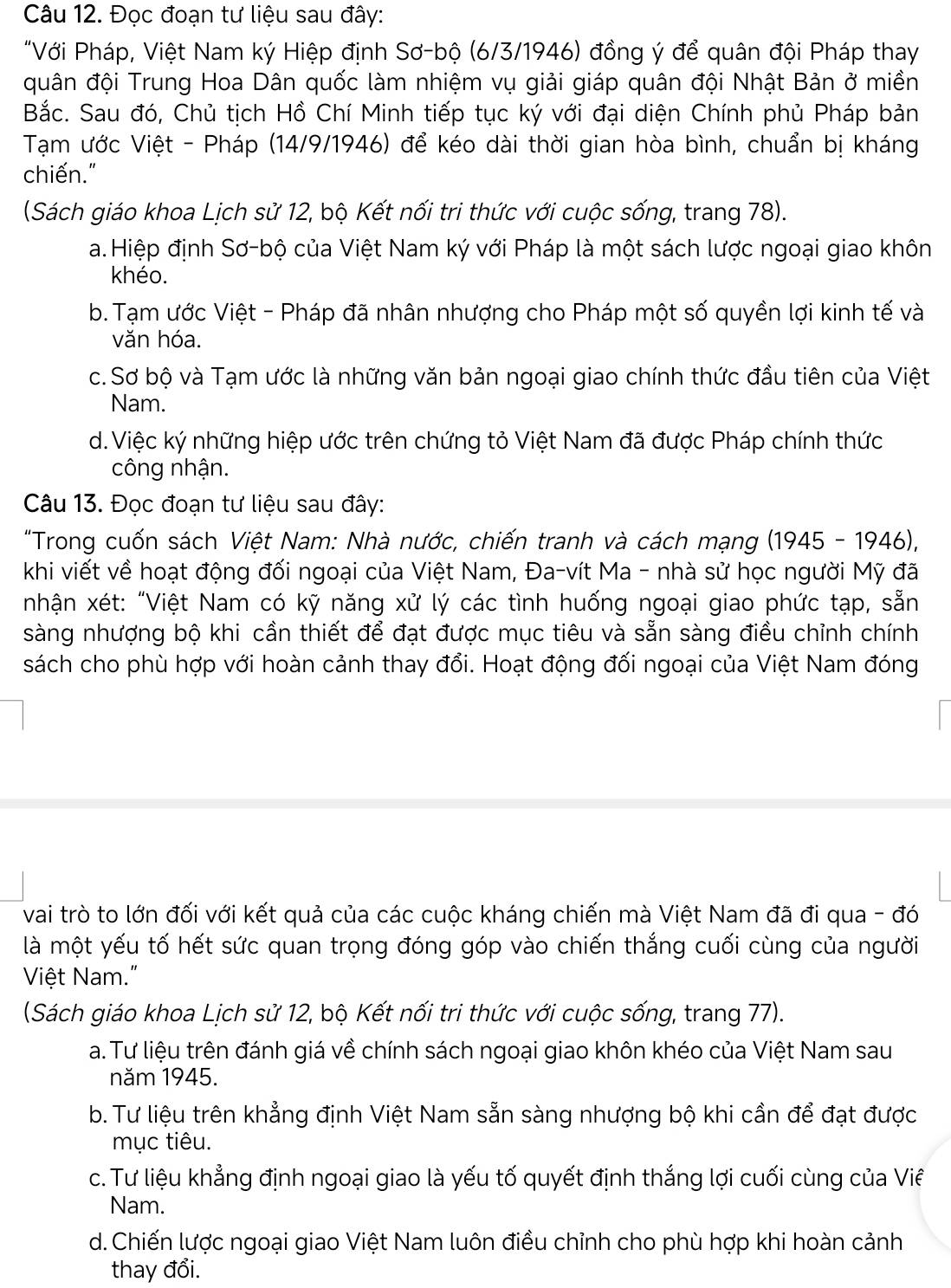 Đọc đoạn tư liệu sau đây:
"Với Pháp, Việt Nam ký Hiệp định Sơ-bộ (6/3/1946) đồng ý để quân đội Pháp thay
quân đội Trung Hoa Dân quốc làm nhiệm vụ giải giáp quân đội Nhật Bản ở miền
Bắc. Sau đó, Chủ tịch Hồ Chí Minh tiếp tục ký với đại diện Chính phủ Pháp bản
Tạm ước Việt - Pháp (14/9/1946) để kéo dài thời gian hòa bình, chuẩn bị kháng
chiến."
(Sách giáo khoa Lịch sử 12, bộ Kết nối tri thức với cuộc sống, trang 78).
a.Hiệp định Sơ-bộ của Việt Nam ký với Pháp là một sách lược ngoại giao khôn
khéo.
b. Tạm ước Việt - Pháp đã nhân nhượng cho Pháp một số quyền lợi kinh tế và
văn hóa.
c. Sơ bộ và Tạm ước là những văn bản ngoại giao chính thức đầu tiên của Việt
Nam.
d.Việc ký những hiệp ước trên chứng tỏ Việt Nam đã được Pháp chính thức
công nhận.
Câu 13. Đọc đoạn tư liệu sau đây:
"Trong cuốn sách Việt Nam: Nhà nước, chiến tranh và cách mạng (1945 - 1946),
khi viết về hoạt động đối ngoại của Việt Nam, Đa-vít Ma - nhà sử học người Mỹ đã
nhận xét: "Việt Nam có kỹ năng xử lý các tình huống ngoại giao phức tạp, sẵn
sàng nhượng bộ khi cần thiết để đạt được mục tiêu và sẵn sàng điều chỉnh chính
sách cho phù hợp với hoàn cảnh thay đổi. Hoạt động đối ngoại của Việt Nam đóng
vai trò to lớn đối với kết quả của các cuộc kháng chiến mà Việt Nam đã đi qua - đó
là một yếu tố hết sức quan trọng đóng góp vào chiến thắng cuối cùng của người
Việt Nam."
(Sách giáo khoa Lịch sử 12, bộ Kết nối tri thức với cuộc sống, trang 77).
a. Tư liệu trên đánh giá về chính sách ngoại giao khôn khéo của Việt Nam sau
năm 1945.
b. Tư liệu trên khẳng định Việt Nam sẵn sàng nhượng bộ khi cần để đạt được
mục tiêu.
c. Tư liệu khẳng định ngoại giao là yếu tố quyết định thắng lợi cuối cùng của Viê
Nam.
d.Chiến lược ngoại giao Việt Nam luôn điều chỉnh cho phù hợp khi hoàn cảnh
thay đổi.